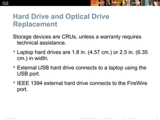 Hard Drive and Optical Drive 
Replacement 
Storage devices are CRUs, unless a warranty requires 
technical assistance. 
 Laptop hard drives are 1.8 in. (4.57 cm.) or 2.5 in. (6.35 
cm.) in width. 
 External USB hard drive connects to a laptop using the 
USB port. 
 IEEE 1394 external hard drive connects to the FireWire 
port. 
Presentation_ID © 2008 Cisco Systems, Inc. All rights reserved. Cisco Confidential 36 
 