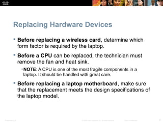 Replacing Hardware Devices 
 Before replacing a wireless card, determine which 
form factor is required by the laptop. 
 Before a CPU can be replaced, the technician must 
remove the fan and heat sink. 
•NOTE: A CPU is one of the most fragile components in a 
laptop. It should be handled with great care. 
 Before replacing a laptop motherboard, make sure 
that the replacement meets the design specifications of 
the laptop model. 
Presentation_ID © 2008 Cisco Systems, Inc. All rights reserved. Cisco Confidential 37 
 