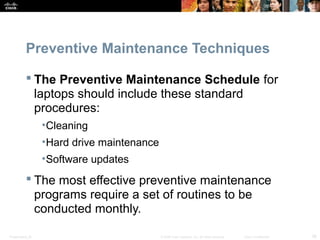 Preventive Maintenance Techniques 
 The Preventive Maintenance Schedule for 
laptops should include these standard 
procedures: 
•Cleaning 
•Hard drive maintenance 
•Software updates 
 The most effective preventive maintenance 
programs require a set of routines to be 
conducted monthly. 
Presentation_ID © 2008 Cisco Systems, Inc. All rights reserved. Cisco Confidential 38 
 