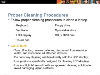 Proper Cleaning Procedures 
 Follow proper cleaning procedures to clean a laptop. 
• Keyboard 
• Ventilation 
• LCD display 
• Touch pad 
 CAUTION: 
• Floppy drive 
• Optical disk drive 
• CD or DVD disc 
•Turn off laptop, remove batteries, disconnect from electrical 
outlet, and disconnect all attached devices. 
•Do not spray cleaning solution directly onto the LCD display. 
•Use products specifically designed for cleaning LCD displays. 
•Use a soft, lint-free cloth with an approved cleaning solution to 
avoid damaging laptop surfaces. 
Presentation_ID © 2008 Cisco Systems, Inc. All rights reserved. Cisco Confidential 39 
 