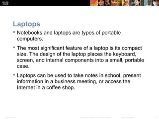 Laptops 
 Notebooks and laptops are types of portable 
computers. 
 The most significant feature of a laptop is its compact 
size. The design of the laptop places the keyboard, 
screen, and internal components into a small, portable 
case. 
 Laptops can be used to take notes in school, present 
information in a business meeting, or access the 
Internet in a coffee shop. 
Presentation_ID © 2008 Cisco Systems, Inc. All rights reserved. Cisco Confidential 4 
 