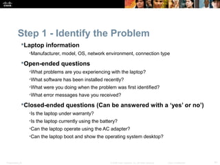 Step 1 - Identify the Problem 
Laptop information 
•Manufacturer, model, OS, network environment, connection type 
Open-ended questions 
•What problems are you experiencing with the laptop? 
•What software has been installed recently? 
•What were you doing when the problem was first identified? 
•What error messages have you received? 
Closed-ended questions (Can be answered with a ‘yes’ or no’) 
•Is the laptop under warranty? 
•Is the laptop currently using the battery? 
•Can the laptop operate using the AC adapter? 
•Can the laptop boot and show the operating system desktop? 
Presentation_ID © 2008 Cisco Systems, Inc. All rights reserved. Cisco Confidential 41 
 
