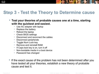 Step 3 - Test the Theory to Determine cause 
 Test your theories of probable causes one at a time, starting 
with the quickest and easiest. 
• Use AC adapter with laptop 
• Replace the battery 
• Reboot the laptop 
• Check BIOS settings 
• Disconnect and reconnect the cables 
• Disconnect peripherals 
• Toggle Num Lock key 
• Remove and reinstall RAM 
• If Caps lock key is on, turn it off 
• Non-bootable media in a boot device 
• Password has changed 
 If the exact cause of the problem has not been determined after you 
have tested all your theories, establish a new theory of probable 
cause and test it. 
Presentation_ID © 2008 Cisco Systems, Inc. All rights reserved. Cisco Confidential 43 
 