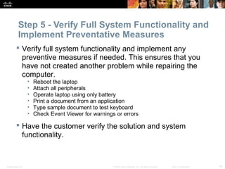 Step 5 - Verify Full System Functionality and 
Implement Preventative Measures 
 Verify full system functionality and implement any 
preventive measures if needed. This ensures that you 
have not created another problem while repairing the 
computer. 
• Reboot the laptop 
• Attach all peripherals 
• Operate laptop using only battery 
• Print a document from an application 
• Type sample document to test keyboard 
• Check Event Viewer for warnings or errors 
 Have the customer verify the solution and system 
functionality. 
Presentation_ID © 2008 Cisco Systems, Inc. All rights reserved. Cisco Confidential 45 
 
