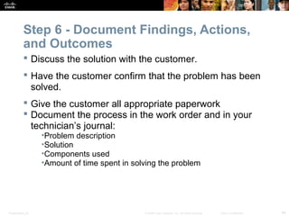 Step 6 - Document Findings, Actions, 
and Outcomes 
 Discuss the solution with the customer. 
 Have the customer confirm that the problem has been 
solved. 
 Give the customer all appropriate paperwork 
 Document the process in the work order and in your 
technician’s journal: 
•Problem description 
•Solution 
•Components used 
•Amount of time spent in solving the problem 
Presentation_ID © 2008 Cisco Systems, Inc. All rights reserved. Cisco Confidential 46 
 