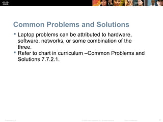 Common Problems and Solutions 
 Laptop problems can be attributed to hardware, 
software, networks, or some combination of the 
three. 
 Refer to chart in curriculum –Common Problems and 
Solutions 7.7.2.1. 
Presentation_ID © 2008 Cisco Systems, Inc. All rights reserved. Cisco Confidential 47 
 