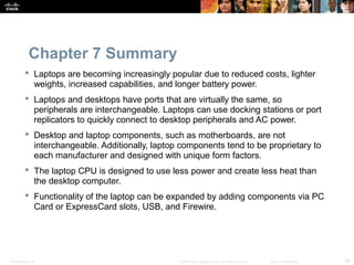 Chapter 7 Summary 
 Laptops are becoming increasingly popular due to reduced costs, lighter 
weights, increased capabilities, and longer battery power. 
 Laptops and desktops have ports that are virtually the same, so 
peripherals are interchangeable. Laptops can use docking stations or port 
replicators to quickly connect to desktop peripherals and AC power. 
 Desktop and laptop components, such as motherboards, are not 
interchangeable. Additionally, laptop components tend to be proprietary to 
each manufacturer and designed with unique form factors. 
 The laptop CPU is designed to use less power and create less heat than 
the desktop computer. 
 Functionality of the laptop can be expanded by adding components via PC 
Card or ExpressCard slots, USB, and Firewire. 
Presentation_ID © 2008 Cisco Systems, Inc. All rights reserved. Cisco Confidential 48 
 