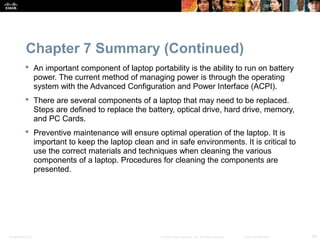 Chapter 7 Summary (Continued) 
 An important component of laptop portability is the ability to run on battery 
power. The current method of managing power is through the operating 
system with the Advanced Configuration and Power Interface (ACPI). 
 There are several components of a laptop that may need to be replaced. 
Steps are defined to replace the battery, optical drive, hard drive, memory, 
and PC Cards. 
 Preventive maintenance will ensure optimal operation of the laptop. It is 
important to keep the laptop clean and in safe environments. It is critical to 
use the correct materials and techniques when cleaning the various 
components of a laptop. Procedures for cleaning the components are 
presented. 
Presentation_ID © 2008 Cisco Systems, Inc. All rights reserved. Cisco Confidential 49 
 