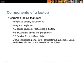 Components of a laptop 
 Common laptop features: 
•Integrated display screen in lid 
•Integrated keyboard 
•AC power source or rechargeable battery 
•Hot-swappable drives and peripherals 
•PC Card or ExpressCard slots 
•Status indicators, ports, slots, connectors, bays, jacks, vents, 
and a keyhole are on the exterior of the laptop 
Presentation_ID © 2008 Cisco Systems, Inc. All rights reserved. Cisco Confidential 5 
 