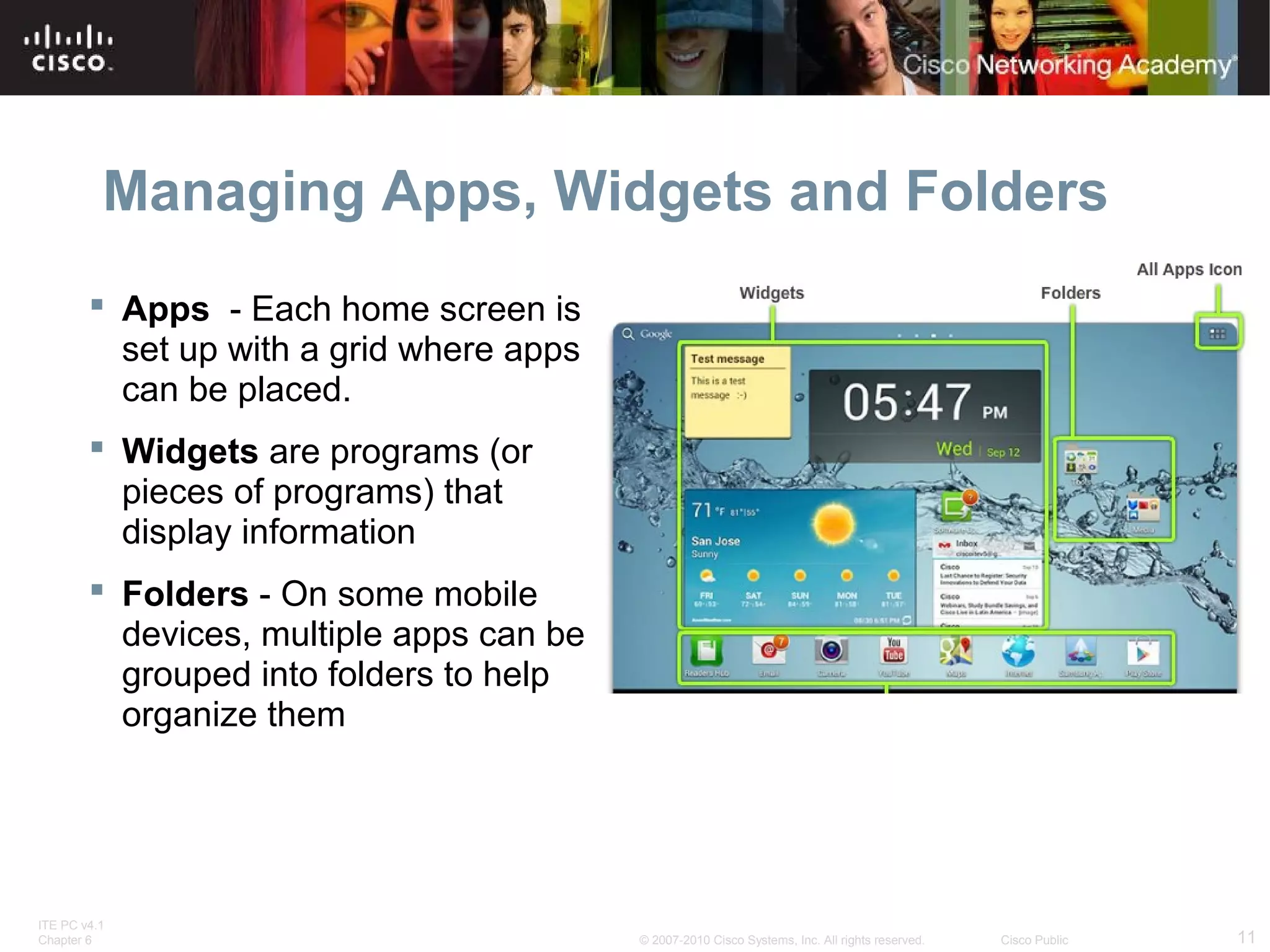 Managing Apps, Widgets and Folders 
 Apps - Each home screen is 
set up with a grid where apps 
can be placed. 
 Widgets are programs (or 
pieces of programs) that 
display information 
 Folders - On some mobile 
devices, multiple apps can be 
grouped into folders to help 
organize them 
ITE PC v4.1 
Chapter 6 © 2007-2010 Cisco Systems, Inc. All rights reserved. Cisco Public 11 
 