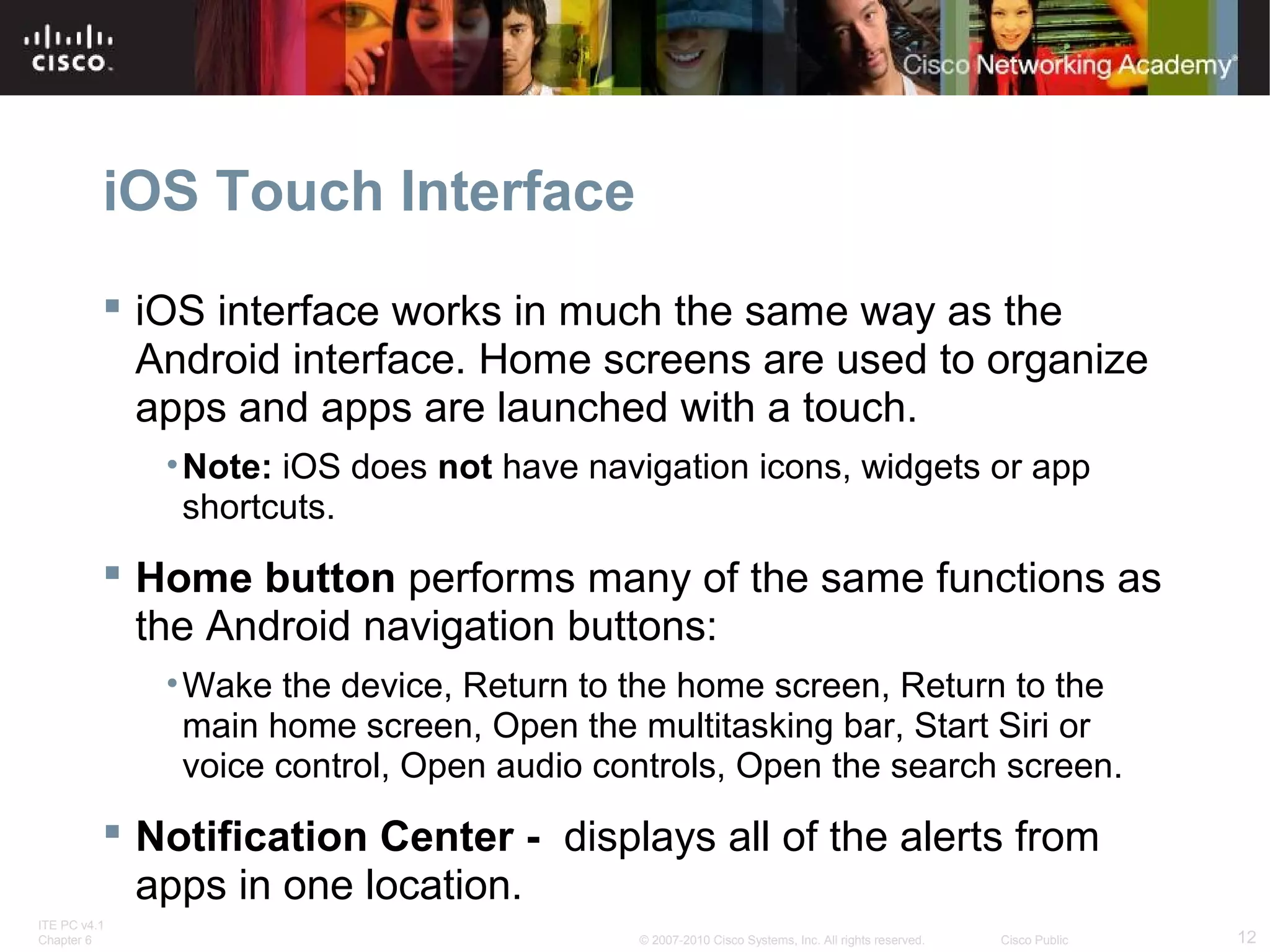 iOS Touch Interface 
 iOS interface works in much the same way as the 
Android interface. Home screens are used to organize 
apps and apps are launched with a touch. 
•Note: iOS does not have navigation icons, widgets or app 
shortcuts. 
 Home button performs many of the same functions as 
the Android navigation buttons: 
•Wake the device, Return to the home screen, Return to the 
main home screen, Open the multitasking bar, Start Siri or 
voice control, Open audio controls, Open the search screen. 
 Notification Center - displays all of the alerts from 
apps in one location. 
ITE PC v4.1 
Chapter 6 © 2007-2010 Cisco Systems, Inc. All rights reserved. Cisco Public 12 
 