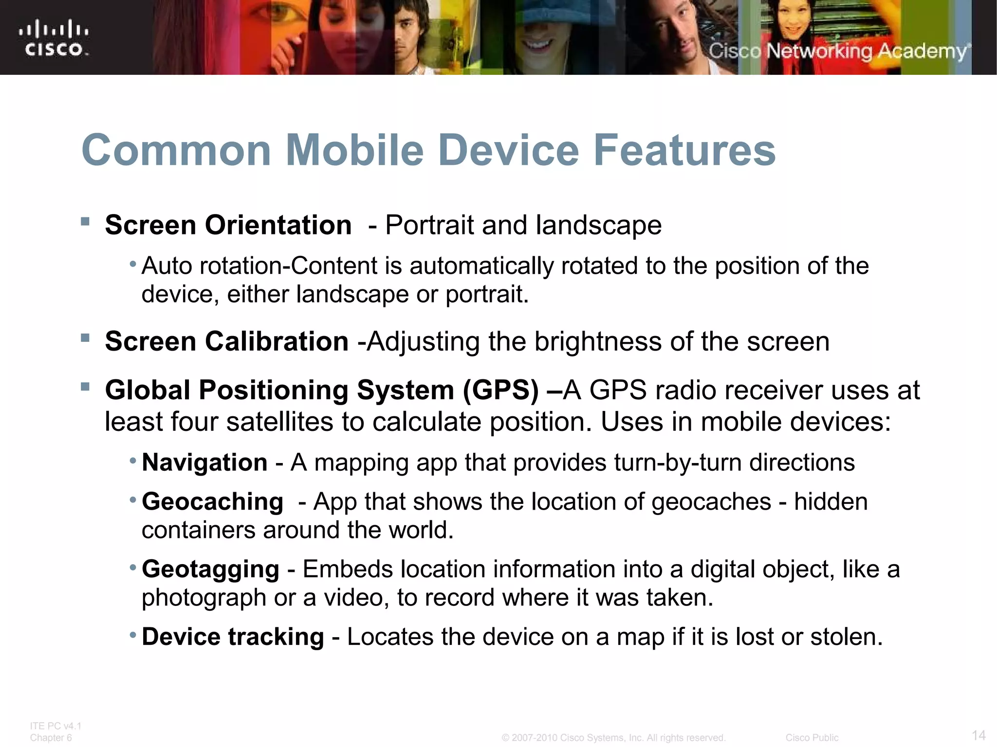Common Mobile Device Features 
 Screen Orientation - Portrait and landscape 
• Auto rotation-Content is automatically rotated to the position of the 
device, either landscape or portrait. 
 Screen Calibration -Adjusting the brightness of the screen 
 Global Positioning System (GPS) –A GPS radio receiver uses at 
least four satellites to calculate position. Uses in mobile devices: 
•Navigation - A mapping app that provides turn-by-turn directions 
• Geocaching - App that shows the location of geocaches - hidden 
containers around the world. 
• Geotagging - Embeds location information into a digital object, like a 
photograph or a video, to record where it was taken. 
•Device tracking - Locates the device on a map if it is lost or stolen. 
ITE PC v4.1 
Chapter 6 © 2007-2010 Cisco Systems, Inc. All rights reserved. Cisco Public 14 
 