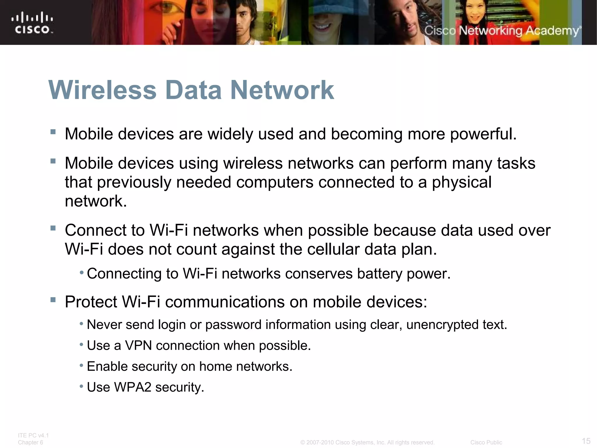 Wireless Data Network 
 Mobile devices are widely used and becoming more powerful. 
 Mobile devices using wireless networks can perform many tasks 
that previously needed computers connected to a physical 
network. 
 Connect to Wi-Fi networks when possible because data used over 
Wi-Fi does not count against the cellular data plan. 
•Connecting to Wi-Fi networks conserves battery power. 
 Protect Wi-Fi communications on mobile devices: 
• Never send login or password information using clear, unencrypted text. 
• Use a VPN connection when possible. 
• Enable security on home networks. 
• Use WPA2 security. 
ITE PC v4.1 
Chapter 6 © 2007-2010 Cisco Systems, Inc. All rights reserved. Cisco Public 15 
 