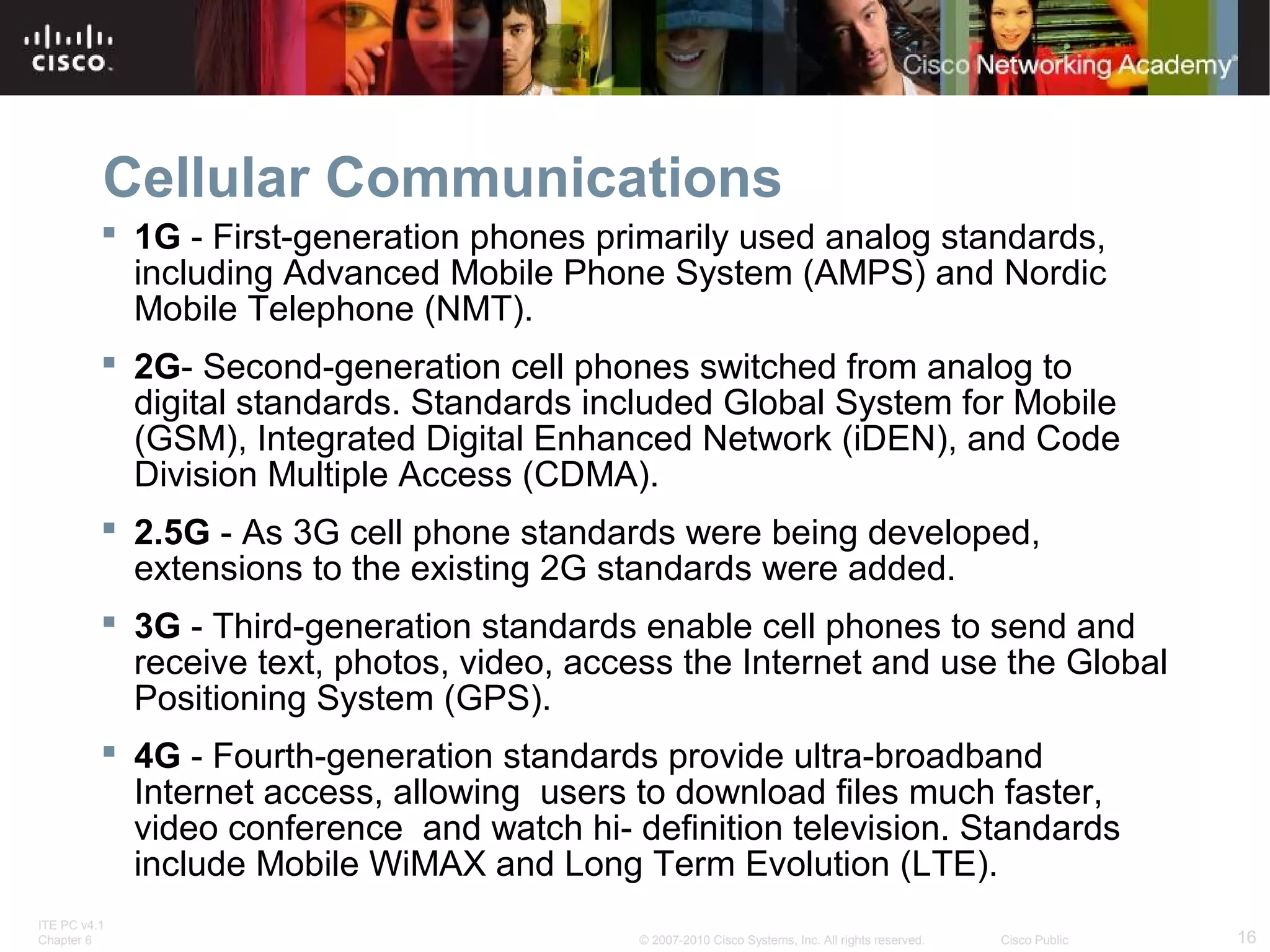Cellular Communications 
 1G - First-generation phones primarily used analog standards, 
including Advanced Mobile Phone System (AMPS) and Nordic 
Mobile Telephone (NMT). 
 2G- Second-generation cell phones switched from analog to 
digital standards. Standards included Global System for Mobile 
(GSM), Integrated Digital Enhanced Network (iDEN), and Code 
Division Multiple Access (CDMA). 
 2.5G - As 3G cell phone standards were being developed, 
extensions to the existing 2G standards were added. 
 3G - Third-generation standards enable cell phones to send and 
receive text, photos, video, access the Internet and use the Global 
Positioning System (GPS). 
 4G - Fourth-generation standards provide ultra-broadband 
Internet access, allowing users to download files much faster, 
video conference and watch hi- definition television. Standards 
include Mobile WiMAX and Long Term Evolution (LTE). 
ITE PC v4.1 
Chapter 6 © 2007-2010 Cisco Systems, Inc. All rights reserved. Cisco Public 16 
 