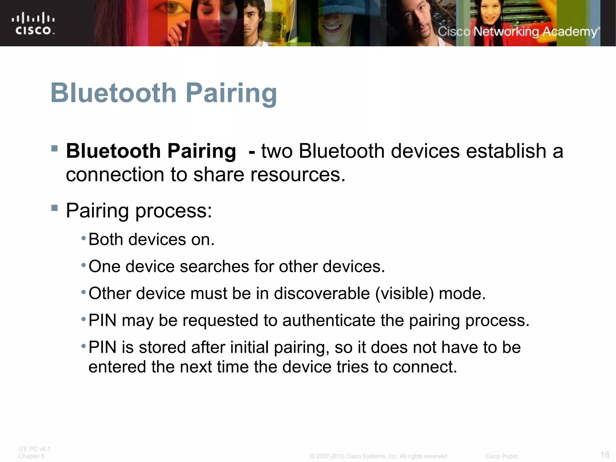 Bluetooth Pairing 
 Bluetooth Pairing - two Bluetooth devices establish a 
connection to share resources. 
 Pairing process: 
•Both devices on. 
•One device searches for other devices. 
•Other device must be in discoverable (visible) mode. 
•PIN may be requested to authenticate the pairing process. 
•PIN is stored after initial pairing, so it does not have to be 
entered the next time the device tries to connect. 
ITE PC v4.1 
Chapter 6 © 2007-2010 Cisco Systems, Inc. All rights reserved. Cisco Public 18 
 