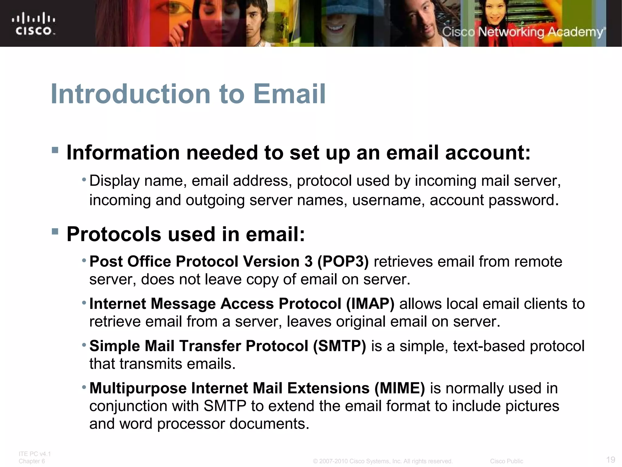 Introduction to Email 
 Information needed to set up an email account: 
•Display name, email address, protocol used by incoming mail server, 
incoming and outgoing server names, username, account password. 
 Protocols used in email: 
• Post Office Protocol Version 3 (POP3) retrieves email from remote 
server, does not leave copy of email on server. 
• Internet Message Access Protocol (IMAP) allows local email clients to 
retrieve email from a server, leaves original email on server. 
• Simple Mail Transfer Protocol (SMTP) is a simple, text-based protocol 
that transmits emails. 
• Multipurpose Internet Mail Extensions (MIME) is normally used in 
conjunction with SMTP to extend the email format to include pictures 
and word processor documents. 
ITE PC v4.1 
Chapter 6 © 2007-2010 Cisco Systems, Inc. All rights reserved. Cisco Public 19 
 