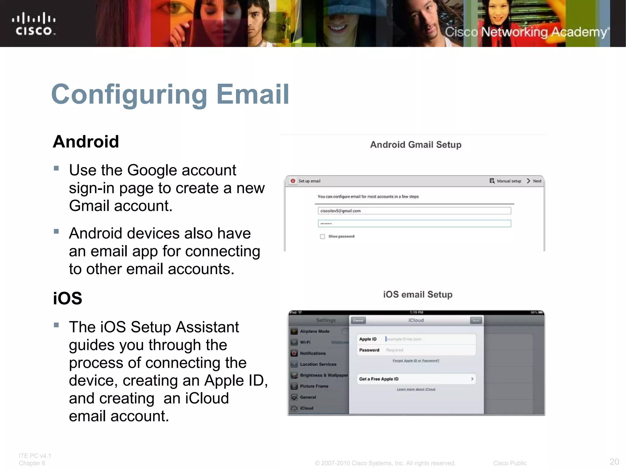 Configuring Email 
Android 
 Use the Google account 
sign-in page to create a new 
Gmail account. 
 Android devices also have 
an email app for connecting 
to other email accounts. 
iOS 
 The iOS Setup Assistant 
guides you through the 
process of connecting the 
device, creating an Apple ID, 
and creating an iCloud 
email account. 
ITE PC v4.1 
Chapter 6 © 2007-2010 Cisco Systems, Inc. All rights reserved. Cisco Public 20 
 