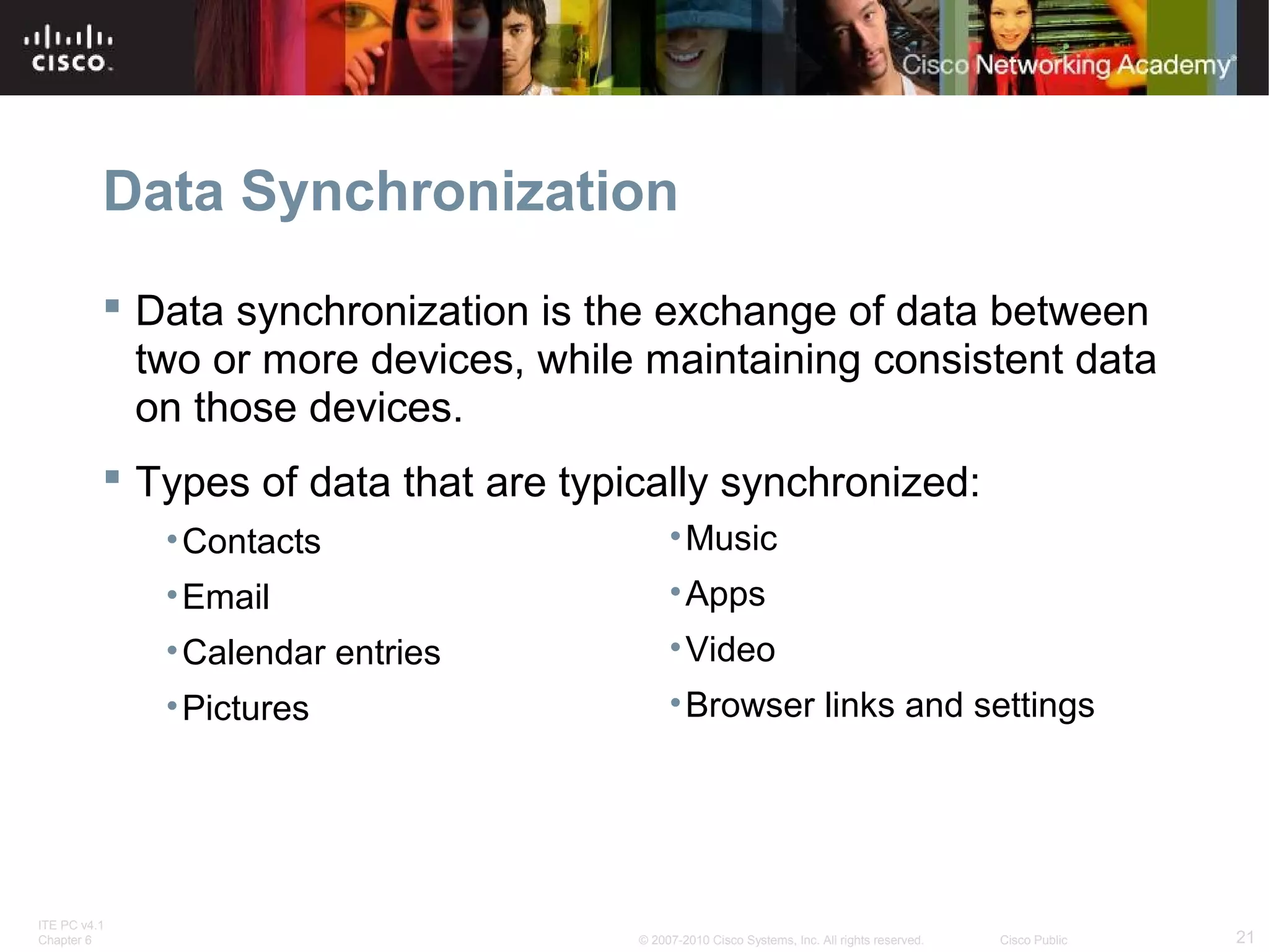 Data Synchronization 
 Data synchronization is the exchange of data between 
two or more devices, while maintaining consistent data 
on those devices. 
 Types of data that are typically synchronized: 
•Contacts 
•Email 
•Calendar entries 
•Pictures 
•Music 
•Apps 
•Video 
•Browser links and settings 
ITE PC v4.1 
Chapter 6 © 2007-2010 Cisco Systems, Inc. All rights reserved. Cisco Public 21 
 