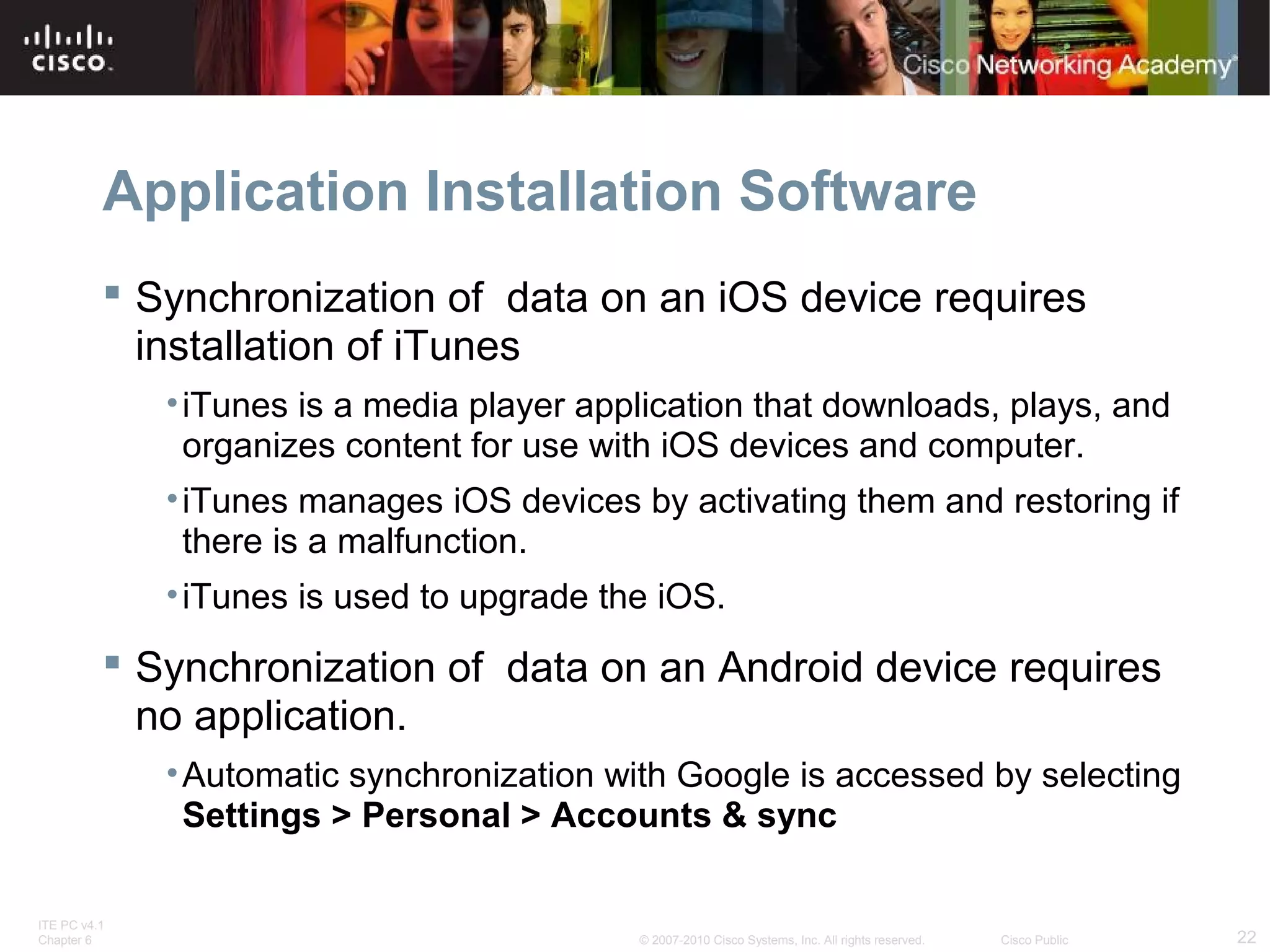 Application Installation Software 
 Synchronization of data on an iOS device requires 
installation of iTunes 
•iTunes is a media player application that downloads, plays, and 
organizes content for use with iOS devices and computer. 
•iTunes manages iOS devices by activating them and restoring if 
there is a malfunction. 
•iTunes is used to upgrade the iOS. 
 Synchronization of data on an Android device requires 
no application. 
•Automatic synchronization with Google is accessed by selecting 
Settings > Personal > Accounts & sync 
ITE PC v4.1 
Chapter 6 © 2007-2010 Cisco Systems, Inc. All rights reserved. Cisco Public 22 
 