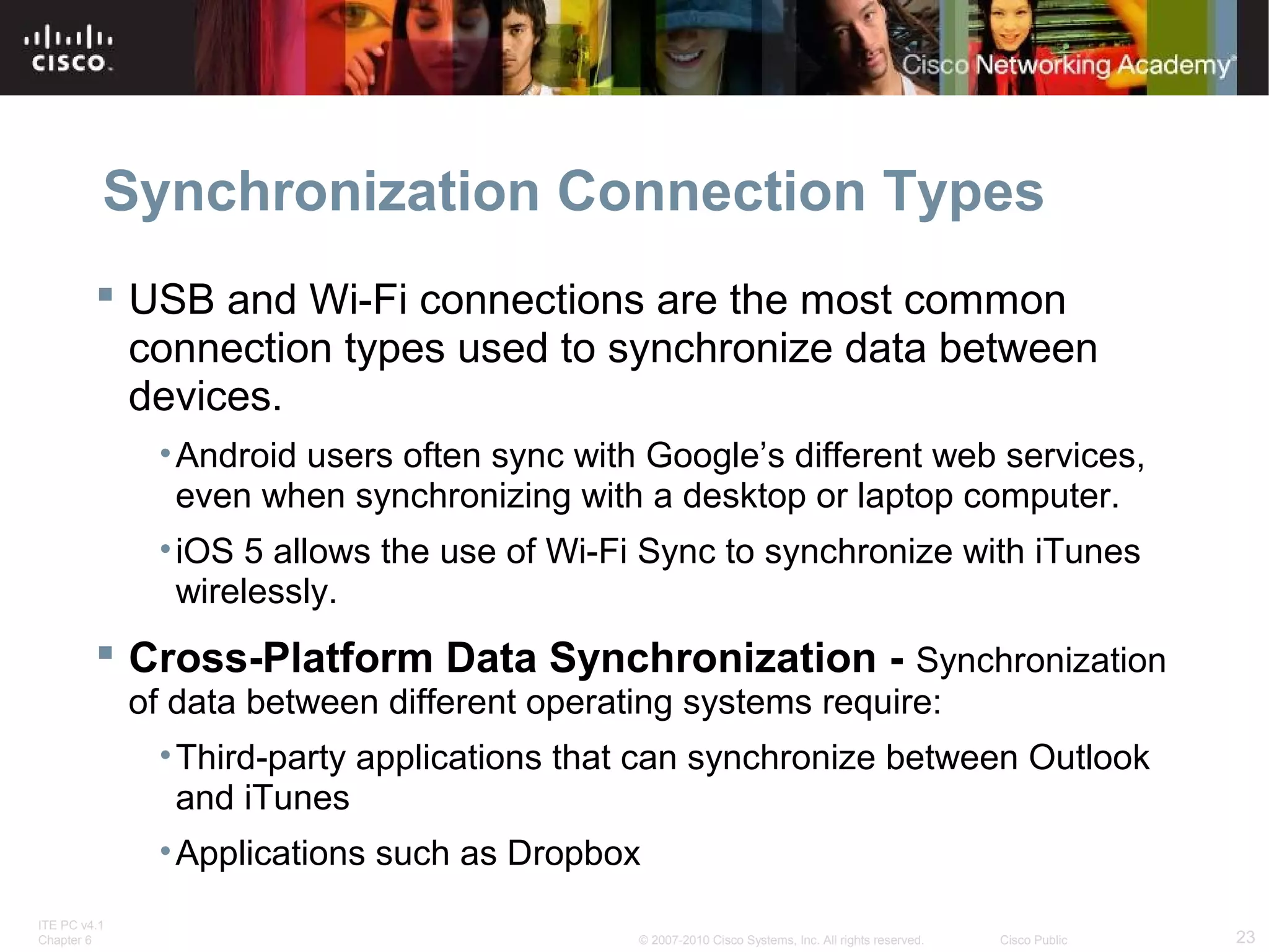 Synchronization Connection Types 
 USB and Wi-Fi connections are the most common 
connection types used to synchronize data between 
devices. 
•Android users often sync with Google’s different web services, 
even when synchronizing with a desktop or laptop computer. 
• iOS 5 allows the use of Wi-Fi Sync to synchronize with iTunes 
wirelessly. 
 Cross-Platform Data Synchronization - Synchronization 
of data between different operating systems require: 
•Third-party applications that can synchronize between Outlook 
and iTunes 
•Applications such as Dropbox 
ITE PC v4.1 
Chapter 6 © 2007-2010 Cisco Systems, Inc. All rights reserved. Cisco Public 23 
 