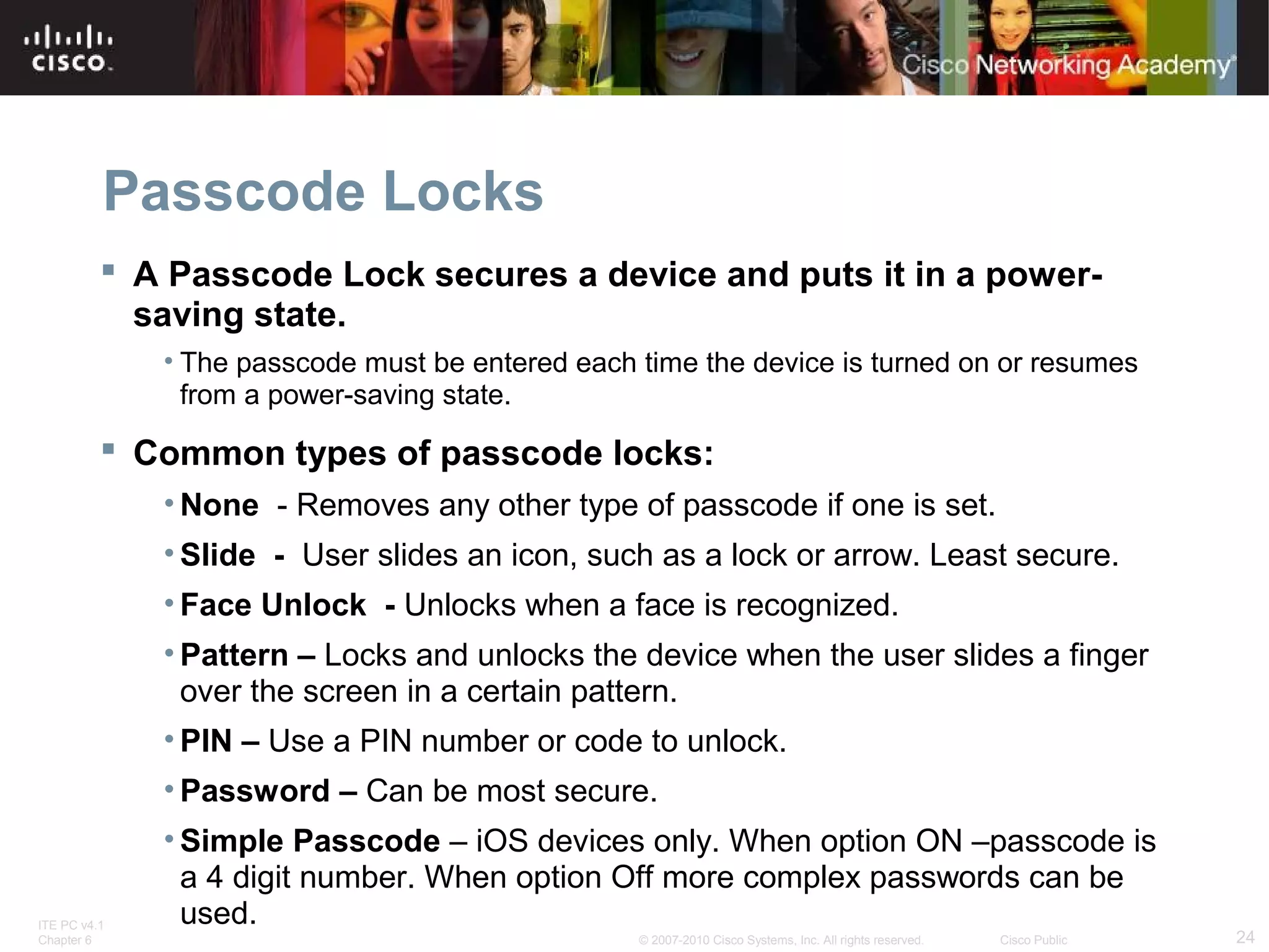 Passcode Locks 
 A Passcode Lock secures a device and puts it in a power-saving 
state. 
• The passcode must be entered each time the device is turned on or resumes 
from a power-saving state. 
 Common types of passcode locks: 
•None - Removes any other type of passcode if one is set. 
• Slide - User slides an icon, such as a lock or arrow. Least secure. 
• Face Unlock - Unlocks when a face is recognized. 
• Pattern – Locks and unlocks the device when the user slides a finger 
over the screen in a certain pattern. 
• PIN – Use a PIN number or code to unlock. 
• Password – Can be most secure. 
• Simple Passcode – iOS devices only. When option ON –passcode is 
a 4 digit number. When option Off more complex passwords can be 
used. 
ITE PC v4.1 
Chapter 6 © 2007-2010 Cisco Systems, Inc. All rights reserved. Cisco Public 24 
 