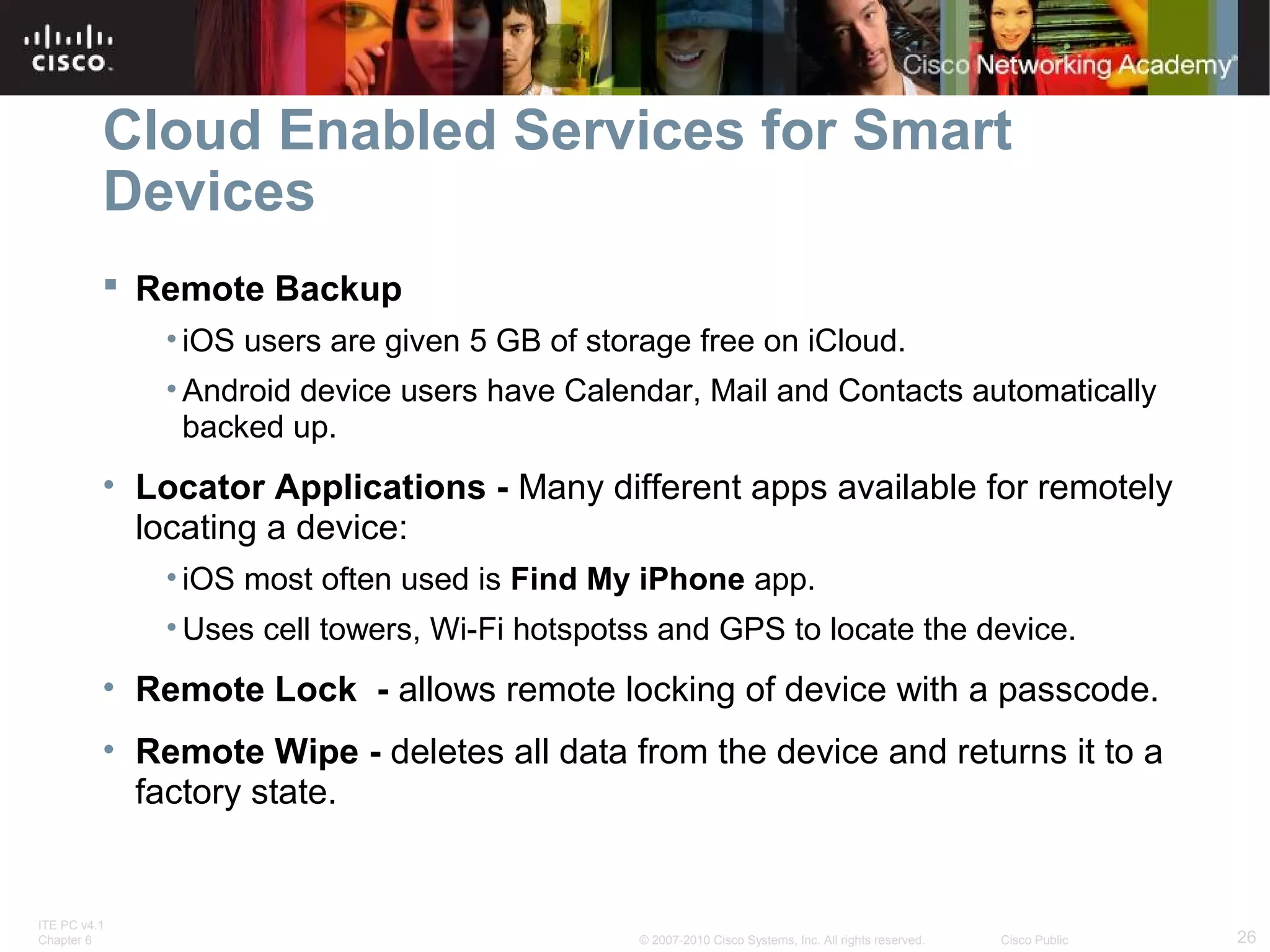 Cloud Enabled Services for Smart 
Devices 
 Remote Backup 
• iOS users are given 5 GB of storage free on iCloud. 
• Android device users have Calendar, Mail and Contacts automatically 
backed up. 
• Locator Applications - Many different apps available for remotely 
locating a device: 
• iOS most often used is Find My iPhone app. 
• Uses cell towers, Wi-Fi hotspotss and GPS to locate the device. 
• Remote Lock - allows remote locking of device with a passcode. 
• Remote Wipe - deletes all data from the device and returns it to a 
factory state. 
ITE PC v4.1 
Chapter 6 © 2007-2010 Cisco Systems, Inc. All rights reserved. Cisco Public 26 
 