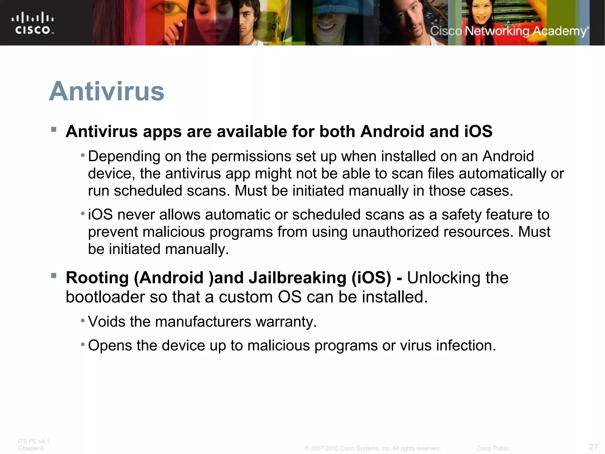 Antivirus 
 Antivirus apps are available for both Android and iOS 
•Depending on the permissions set up when installed on an Android 
device, the antivirus app might not be able to scan files automatically or 
run scheduled scans. Must be initiated manually in those cases. 
• iOS never allows automatic or scheduled scans as a safety feature to 
prevent malicious programs from using unauthorized resources. Must 
be initiated manually. 
 Rooting (Android )and Jailbreaking (iOS) - Unlocking the 
bootloader so that a custom OS can be installed. 
• Voids the manufacturers warranty. 
• Opens the device up to malicious programs or virus infection. 
ITE PC v4.1 
Chapter 6 © 2007-2010 Cisco Systems, Inc. All rights reserved. Cisco Public 27 
 