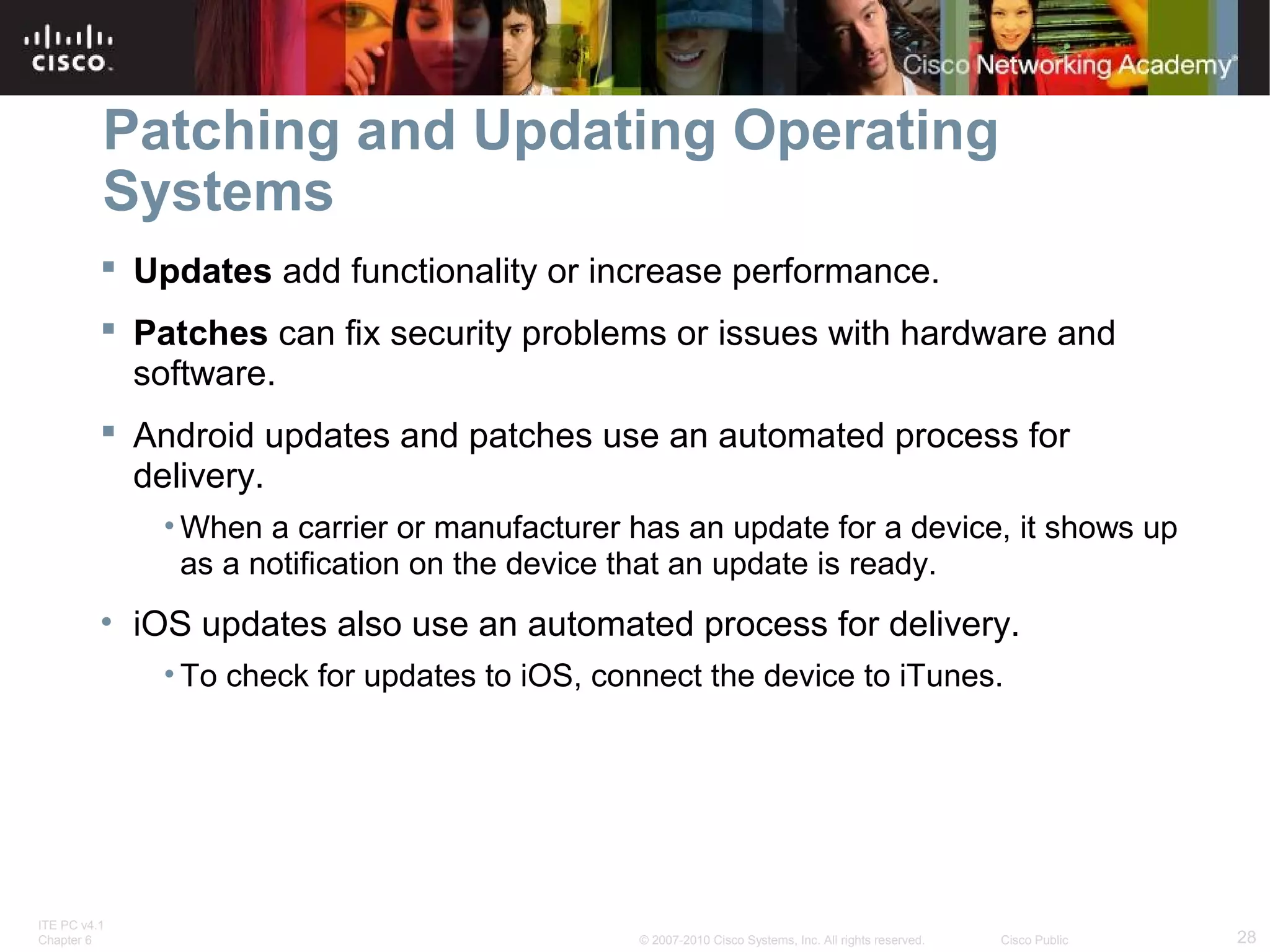 Patching and Updating Operating 
Systems 
 Updates add functionality or increase performance. 
 Patches can fix security problems or issues with hardware and 
software. 
 Android updates and patches use an automated process for 
delivery. 
•When a carrier or manufacturer has an update for a device, it shows up 
as a notification on the device that an update is ready. 
• iOS updates also use an automated process for delivery. 
• To check for updates to iOS, connect the device to iTunes. 
ITE PC v4.1 
Chapter 6 © 2007-2010 Cisco Systems, Inc. All rights reserved. Cisco Public 28 
 