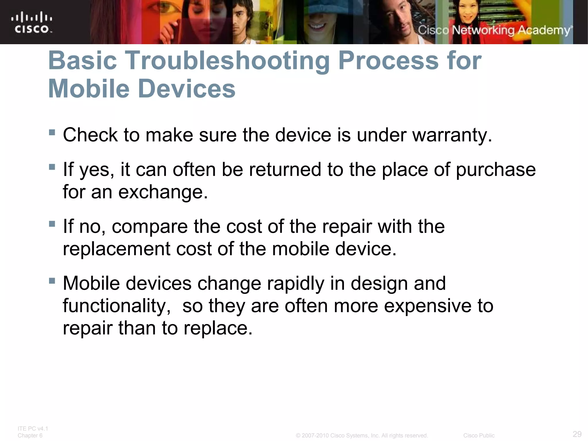 Basic Troubleshooting Process for 
Mobile Devices 
 Check to make sure the device is under warranty. 
 If yes, it can often be returned to the place of purchase 
for an exchange. 
 If no, compare the cost of the repair with the 
replacement cost of the mobile device. 
 Mobile devices change rapidly in design and 
functionality, so they are often more expensive to 
repair than to replace. 
ITE PC v4.1 
Chapter 6 © 2007-2010 Cisco Systems, Inc. All rights reserved. Cisco Public 29 
 