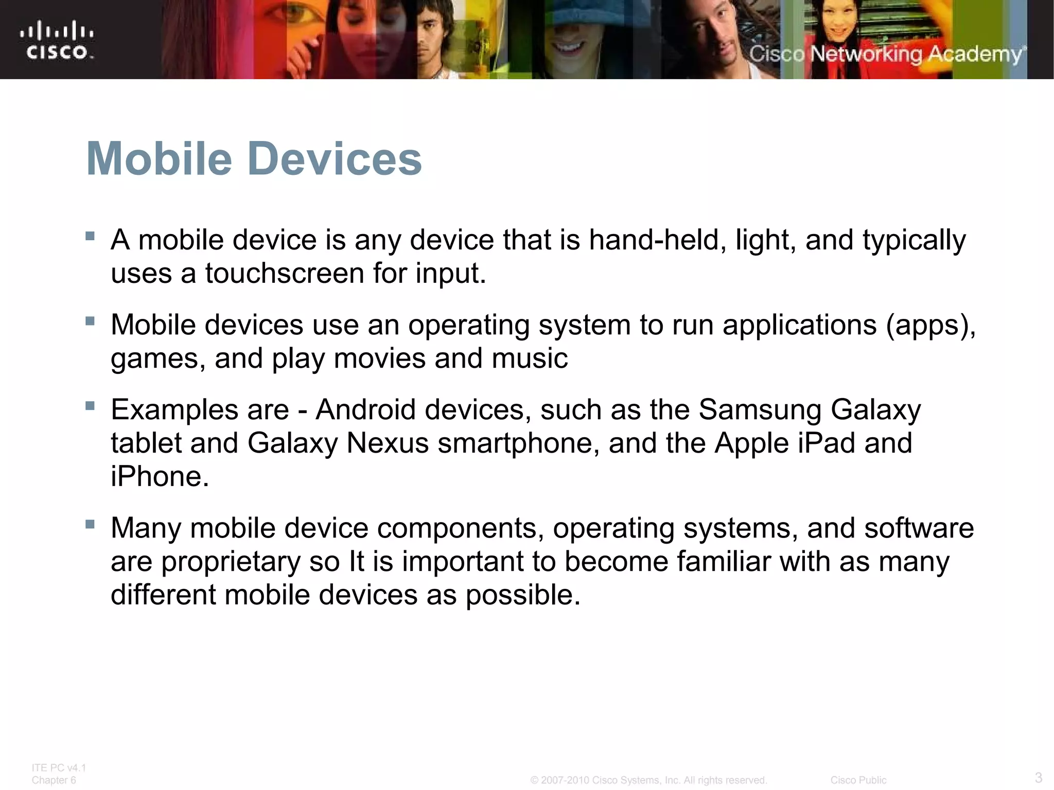Mobile Devices 
 A mobile device is any device that is hand-held, light, and typically 
uses a touchscreen for input. 
 Mobile devices use an operating system to run applications (apps), 
games, and play movies and music 
 Examples are - Android devices, such as the Samsung Galaxy 
tablet and Galaxy Nexus smartphone, and the Apple iPad and 
iPhone. 
 Many mobile device components, operating systems, and software 
are proprietary so It is important to become familiar with as many 
different mobile devices as possible. 
ITE PC v4.1 
Chapter 6 © 2007-2010 Cisco Systems, Inc. All rights reserved. Cisco Public 3 
 