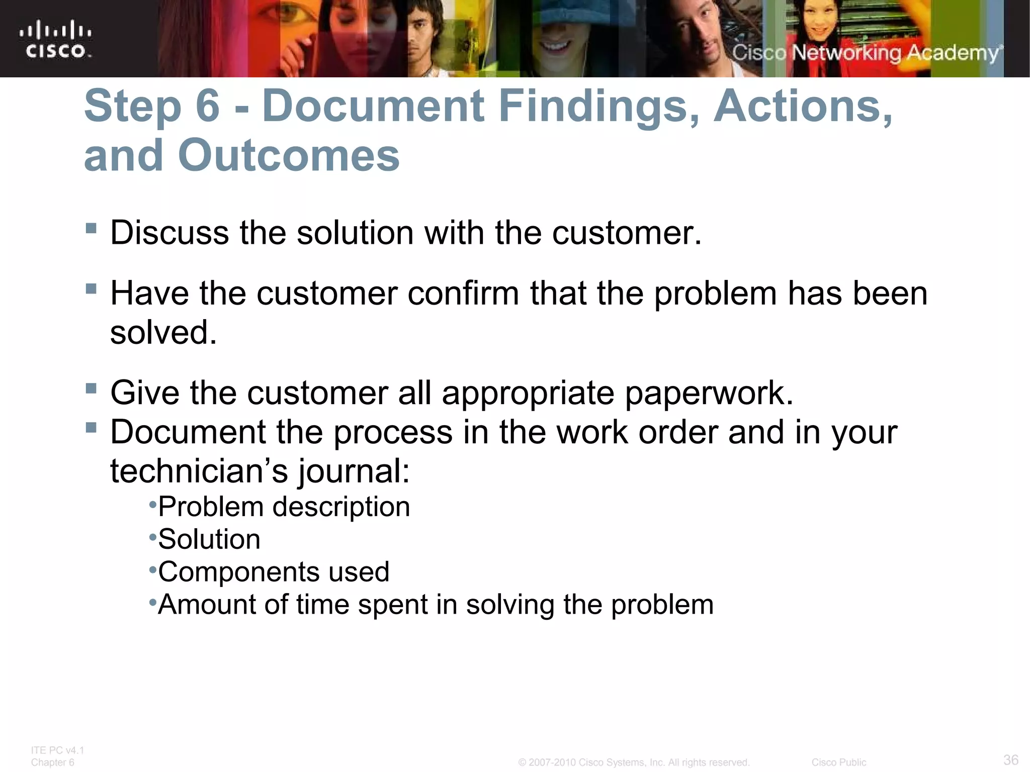 Step 6 - Document Findings, Actions, 
and Outcomes 
 Discuss the solution with the customer. 
 Have the customer confirm that the problem has been 
solved. 
 Give the customer all appropriate paperwork. 
 Document the process in the work order and in your 
technician’s journal: 
•Problem description 
•Solution 
•Components used 
•Amount of time spent in solving the problem 
ITE PC v4.1 
Chapter 6 © 2007-2010 Cisco Systems, Inc. All rights reserved. Cisco Public 36 
 