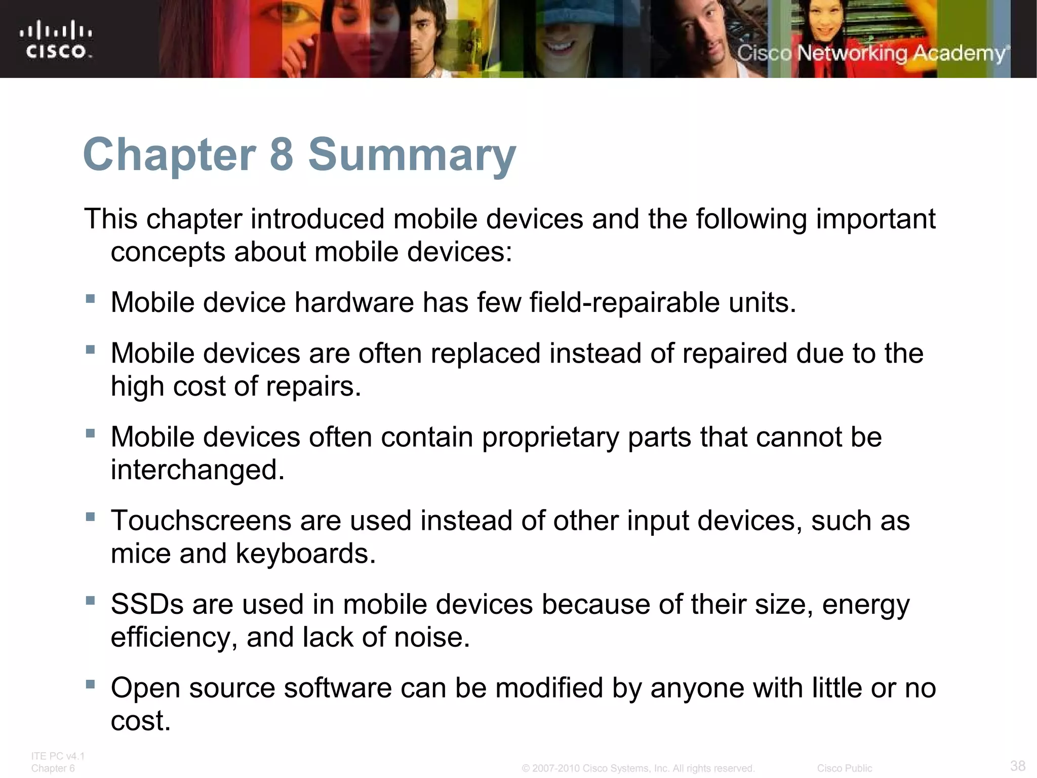 Chapter 8 Summary 
This chapter introduced mobile devices and the following important 
concepts about mobile devices: 
 Mobile device hardware has few field-repairable units. 
 Mobile devices are often replaced instead of repaired due to the 
high cost of repairs. 
 Mobile devices often contain proprietary parts that cannot be 
interchanged. 
 Touchscreens are used instead of other input devices, such as 
mice and keyboards. 
 SSDs are used in mobile devices because of their size, energy 
efficiency, and lack of noise. 
 Open source software can be modified by anyone with little or no 
cost. 
ITE PC v4.1 
Chapter 6 © 2007-2010 Cisco Systems, Inc. All rights reserved. Cisco Public 38 
 