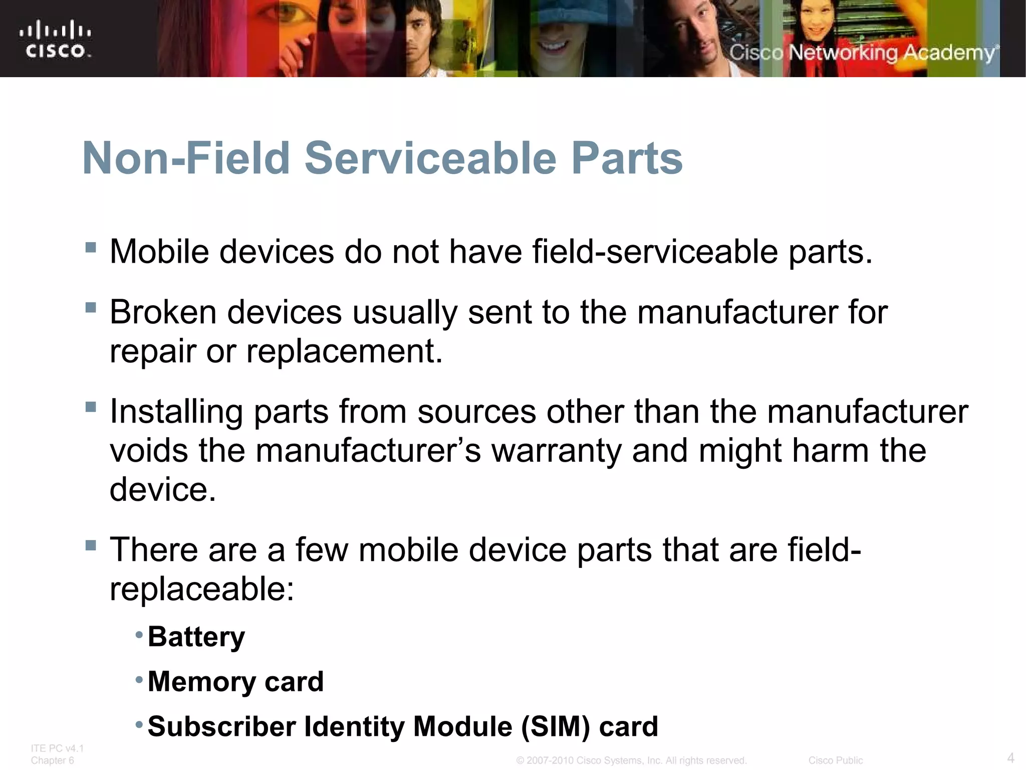 Non-Field Serviceable Parts 
 Mobile devices do not have field-serviceable parts. 
 Broken devices usually sent to the manufacturer for 
repair or replacement. 
 Installing parts from sources other than the manufacturer 
voids the manufacturer’s warranty and might harm the 
device. 
 There are a few mobile device parts that are field-replaceable: 
•Battery 
•Memory card 
•Subscriber Identity Module (SIM) card 
ITE PC v4.1 
Chapter 6 © 2007-2010 Cisco Systems, Inc. All rights reserved. Cisco Public 4 
 
