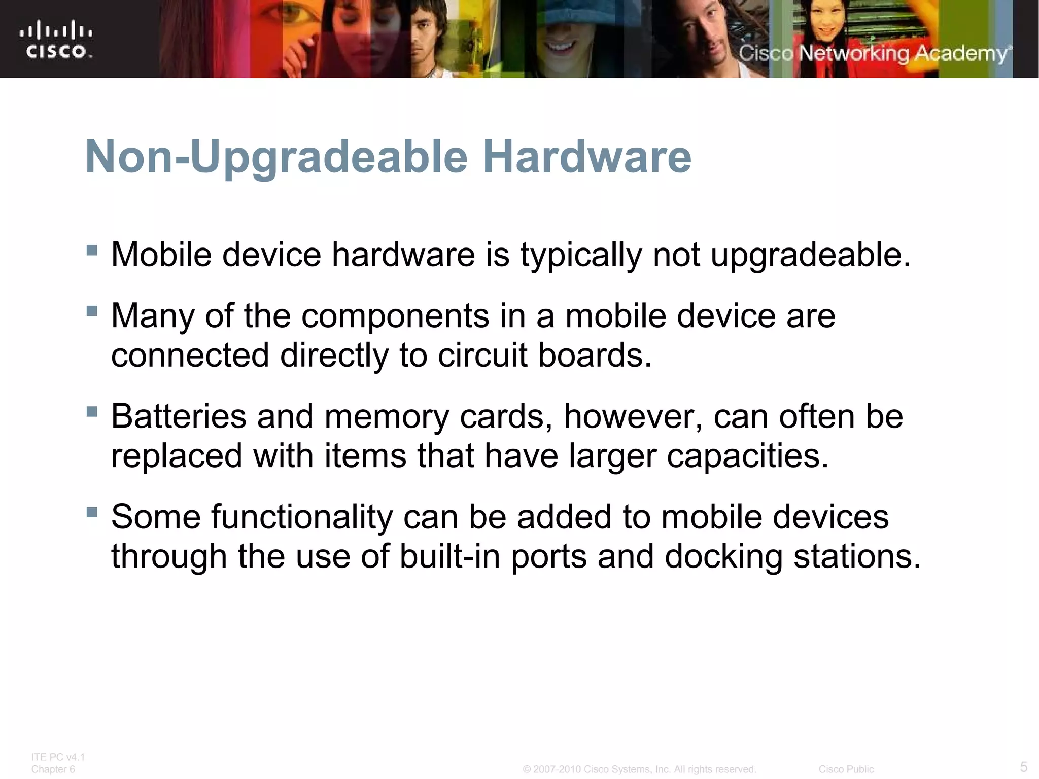 Non-Upgradeable Hardware 
 Mobile device hardware is typically not upgradeable. 
 Many of the components in a mobile device are 
connected directly to circuit boards. 
 Batteries and memory cards, however, can often be 
replaced with items that have larger capacities. 
 Some functionality can be added to mobile devices 
through the use of built-in ports and docking stations. 
ITE PC v4.1 
Chapter 6 © 2007-2010 Cisco Systems, Inc. All rights reserved. Cisco Public 5 
 