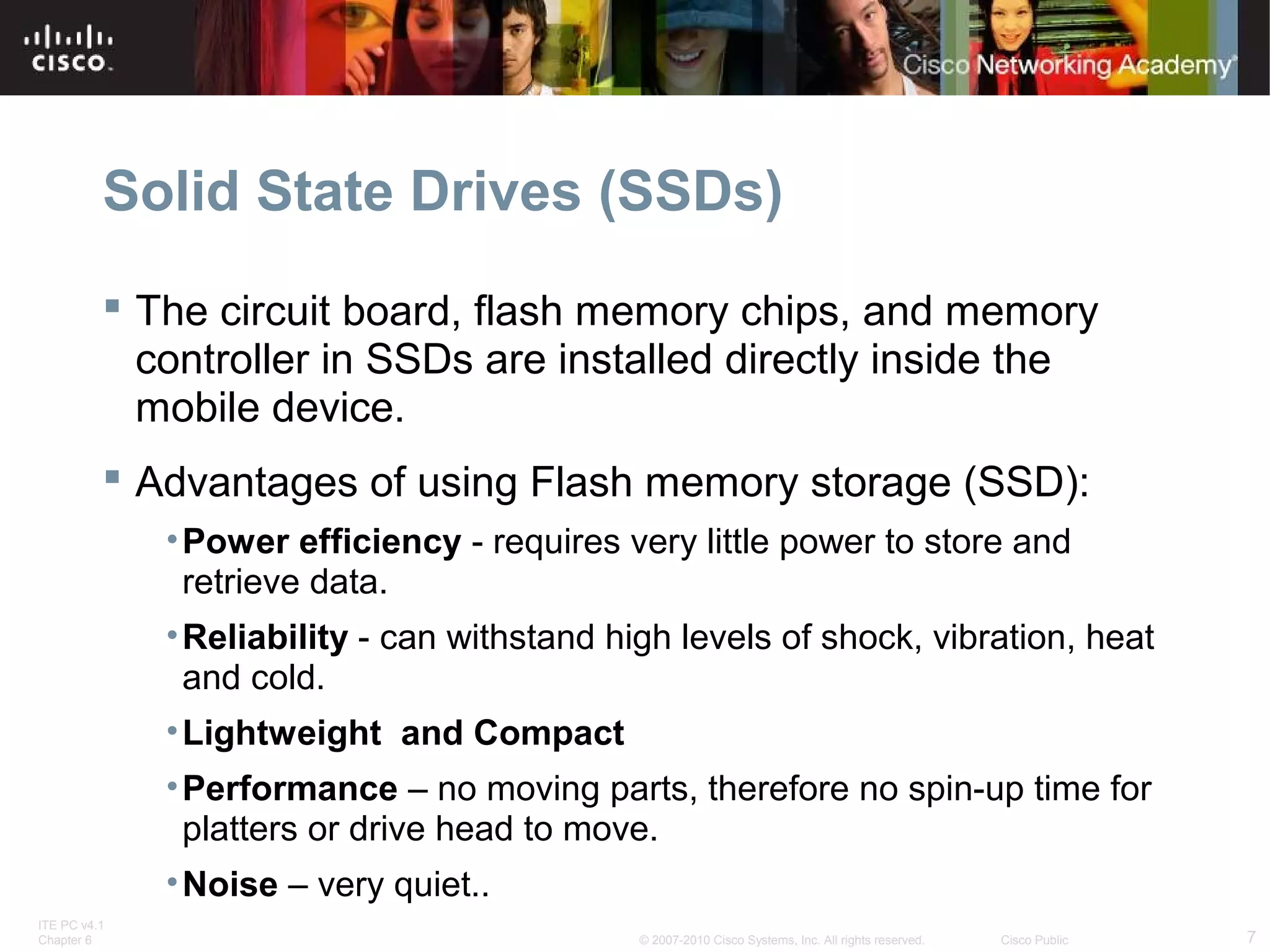 Solid State Drives (SSDs) 
 The circuit board, flash memory chips, and memory 
controller in SSDs are installed directly inside the 
mobile device. 
 Advantages of using Flash memory storage (SSD): 
•Power efficiency - requires very little power to store and 
retrieve data. 
•Reliability - can withstand high levels of shock, vibration, heat 
and cold. 
•Lightweight and Compact 
•Performance – no moving parts, therefore no spin-up time for 
platters or drive head to move. 
•Noise – very quiet.. 
ITE PC v4.1 
Chapter 6 © 2007-2010 Cisco Systems, Inc. All rights reserved. Cisco Public 7 
 
