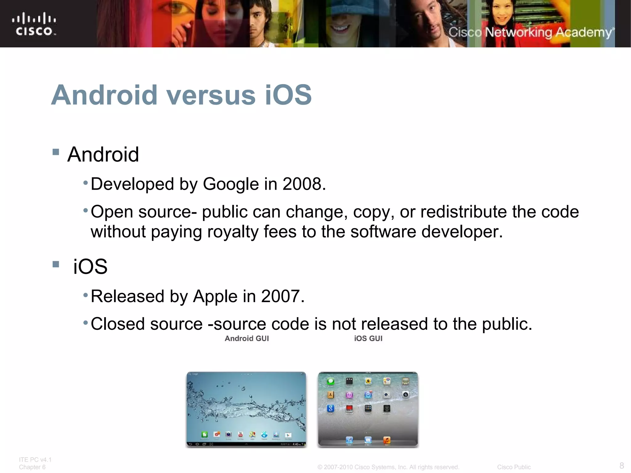 Android versus iOS 
 Android 
•Developed by Google in 2008. 
•Open source- public can change, copy, or redistribute the code 
without paying royalty fees to the software developer. 
 iOS 
•Released by Apple in 2007. 
•Closed source -source code is not released to the public. 
ITE PC v4.1 
Chapter 6 © 2007-2010 Cisco Systems, Inc. All rights reserved. Cisco Public 8 
 