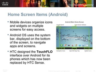 Home Screen Items (Android) 
 Mobile devices organize icons 
and widgets on multiple 
screens for easy access. 
 Android OS uses the system 
bar, displayed on the bottom 
of the screen, to navigate 
apps and screens. 
 HTC designed the TouchFLO 
interface over Android for its 
phones which has now been 
replaced by HTC Sense. 
ITE PC v4.1 
Chapter 6 © 2007-2010 Cisco Systems, Inc. All rights reserved. Cisco Public 10 
 