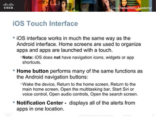 iOS Touch Interface 
 iOS interface works in much the same way as the 
Android interface. Home screens are used to organize 
apps and apps are launched with a touch. 
•Note: iOS does not have navigation icons, widgets or app 
shortcuts. 
 Home button performs many of the same functions as 
the Android navigation buttons: 
•Wake the device, Return to the home screen, Return to the 
main home screen, Open the multitasking bar, Start Siri or 
voice control, Open audio controls, Open the search screen. 
 Notification Center - displays all of the alerts from 
apps in one location. 
ITE PC v4.1 
Chapter 6 © 2007-2010 Cisco Systems, Inc. All rights reserved. Cisco Public 12 
 