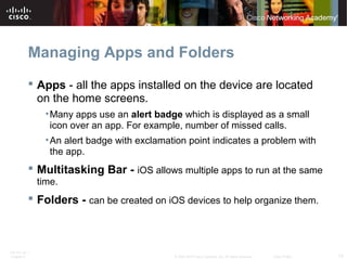 Managing Apps and Folders 
 Apps - all the apps installed on the device are located 
on the home screens. 
•Many apps use an alert badge which is displayed as a small 
icon over an app. For example, number of missed calls. 
•An alert badge with exclamation point indicates a problem with 
the app. 
 Multitasking Bar - iOS allows multiple apps to run at the same 
time. 
 Folders - can be created on iOS devices to help organize them. 
ITE PC v4.1 
Chapter 6 © 2007-2010 Cisco Systems, Inc. All rights reserved. Cisco Public 13 
 