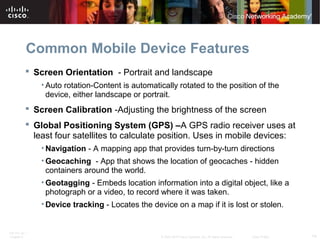 Common Mobile Device Features 
 Screen Orientation - Portrait and landscape 
• Auto rotation-Content is automatically rotated to the position of the 
device, either landscape or portrait. 
 Screen Calibration -Adjusting the brightness of the screen 
 Global Positioning System (GPS) –A GPS radio receiver uses at 
least four satellites to calculate position. Uses in mobile devices: 
•Navigation - A mapping app that provides turn-by-turn directions 
• Geocaching - App that shows the location of geocaches - hidden 
containers around the world. 
• Geotagging - Embeds location information into a digital object, like a 
photograph or a video, to record where it was taken. 
•Device tracking - Locates the device on a map if it is lost or stolen. 
ITE PC v4.1 
Chapter 6 © 2007-2010 Cisco Systems, Inc. All rights reserved. Cisco Public 14 
 
