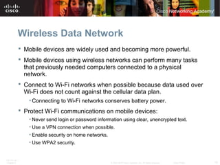 Wireless Data Network 
 Mobile devices are widely used and becoming more powerful. 
 Mobile devices using wireless networks can perform many tasks 
that previously needed computers connected to a physical 
network. 
 Connect to Wi-Fi networks when possible because data used over 
Wi-Fi does not count against the cellular data plan. 
•Connecting to Wi-Fi networks conserves battery power. 
 Protect Wi-Fi communications on mobile devices: 
• Never send login or password information using clear, unencrypted text. 
• Use a VPN connection when possible. 
• Enable security on home networks. 
• Use WPA2 security. 
ITE PC v4.1 
Chapter 6 © 2007-2010 Cisco Systems, Inc. All rights reserved. Cisco Public 15 
 