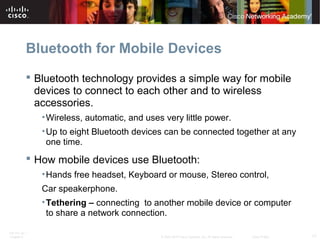 Bluetooth for Mobile Devices 
 Bluetooth technology provides a simple way for mobile 
devices to connect to each other and to wireless 
accessories. 
•Wireless, automatic, and uses very little power. 
•Up to eight Bluetooth devices can be connected together at any 
one time. 
 How mobile devices use Bluetooth: 
•Hands free headset, Keyboard or mouse, Stereo control, 
Car speakerphone. 
•Tethering – connecting to another mobile device or computer 
to share a network connection. 
ITE PC v4.1 
Chapter 6 © 2007-2010 Cisco Systems, Inc. All rights reserved. Cisco Public 17 
 