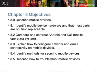 Chapter 8 Objectives 
 8.0 Describe mobile devices 
 8.1 Identify mobile device hardware and that most parts 
are not field replaceable 
 8.2 Compare and contrast Android and iOS mobile 
operating systems 
 8.3 Explain how to configure network and email 
connectivity on mobile devices. 
 8.4 Identify methods for securing mobile devices 
 8.5 Describe how to troubleshoot mobile devices 
ITE PC v4.1 
Chapter 6 © 2007-2010 Cisco Systems, Inc. All rights reserved. Cisco Public 2 
 