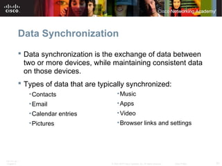 Data Synchronization 
 Data synchronization is the exchange of data between 
two or more devices, while maintaining consistent data 
on those devices. 
 Types of data that are typically synchronized: 
•Contacts 
•Email 
•Calendar entries 
•Pictures 
•Music 
•Apps 
•Video 
•Browser links and settings 
ITE PC v4.1 
Chapter 6 © 2007-2010 Cisco Systems, Inc. All rights reserved. Cisco Public 21 
 