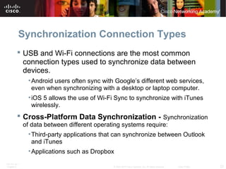 Synchronization Connection Types 
 USB and Wi-Fi connections are the most common 
connection types used to synchronize data between 
devices. 
•Android users often sync with Google’s different web services, 
even when synchronizing with a desktop or laptop computer. 
• iOS 5 allows the use of Wi-Fi Sync to synchronize with iTunes 
wirelessly. 
 Cross-Platform Data Synchronization - Synchronization 
of data between different operating systems require: 
•Third-party applications that can synchronize between Outlook 
and iTunes 
•Applications such as Dropbox 
ITE PC v4.1 
Chapter 6 © 2007-2010 Cisco Systems, Inc. All rights reserved. Cisco Public 23 
 