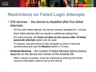 Restrictions on Failed Login Attempts 
 iOS devices - the device is disabled after five failed 
attempts. 
•On the sixth failed attempt, the device remains disabled for 1 minute. 
• Each failed attempt after six results in additional waiting time. 
• For extra security, the Erase all data on this device after 10 failed 
passcode attempts option can be used. 
• To restore, connect device to the computer to which it was last 
synchronized and use the Restore option in iTunes. 
• Android Devices - the number of failed attempts before lockout 
depends on the device and version of the Android OS. 
• After a device is locked, it can be unlocked by entering the Gmail 
account information used to set up the device. 
ITE PC v4.1 
Chapter 6 © 2007-2010 Cisco Systems, Inc. All rights reserved. Cisco Public 25 
 