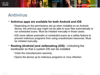Antivirus 
 Antivirus apps are available for both Android and iOS 
•Depending on the permissions set up when installed on an Android 
device, the antivirus app might not be able to scan files automatically or 
run scheduled scans. Must be initiated manually in those cases. 
• iOS never allows automatic or scheduled scans as a safety feature to 
prevent malicious programs from using unauthorized resources. Must 
be initiated manually. 
 Rooting (Android )and Jailbreaking (iOS) - Unlocking the 
bootloader so that a custom OS can be installed. 
• Voids the manufacturers warranty. 
• Opens the device up to malicious programs or virus infection. 
ITE PC v4.1 
Chapter 6 © 2007-2010 Cisco Systems, Inc. All rights reserved. Cisco Public 27 
 