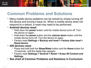 Common Problems and Solutions 
 Many mobile device problems can be solved by simply turning off 
the device and turning it back on. When a mobile device does not 
respond to a reboot, a reset may need to be performed. 
 Android devices reset: 
 Hold down the power button until the mobile device turns off. Turn 
the device on again. 
 Hold down the power button and the volume down button until the 
mobile device turns off. Turn the device on again. 
 Factory reset Settings > Backup and reset > Factory data reset > 
Reset device 
 iOS devices reset: 
 Press and hold both the Sleep/Wake button and the Home button for 
10 seconds, until the Apple logo appears. 
 Factory reset Settings > General > Reset > Erase All Content and 
Settings 
 See chart of Common Problems and Solutions in Curriculum 
ITE PC v4.1 
Chapter 6 © 2007-2010 Cisco Systems, Inc. All rights reserved. Cisco Public 37 
 