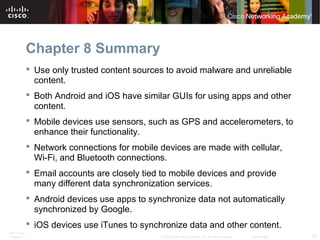 Chapter 8 Summary 
 Use only trusted content sources to avoid malware and unreliable 
content. 
 Both Android and iOS have similar GUIs for using apps and other 
content. 
 Mobile devices use sensors, such as GPS and accelerometers, to 
enhance their functionality. 
 Network connections for mobile devices are made with cellular, 
Wi-Fi, and Bluetooth connections. 
 Email accounts are closely tied to mobile devices and provide 
many different data synchronization services. 
 Android devices use apps to synchronize data not automatically 
synchronized by Google. 
 iOS devices use iTunes to synchronize data and other content. 
ITE PC v4.1 
Chapter 6 © 2007-2010 Cisco Systems, Inc. All rights reserved. Cisco Public 39 
 