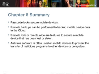 Chapter 8 Summary 
 Passcode locks secure mobile devices. 
 Remote backups can be performed to backup mobile device data 
to the Cloud. 
 Remote lock or remote wipe are features to secure a mobile 
device that has been lost or stolen. 
 Antivirus software is often used on mobile devices to prevent the 
transfer of malicious programs to other devices or computers. 
ITE PC v4.1 
Chapter 6 © 2007-2010 Cisco Systems, Inc. All rights reserved. Cisco Public 40 
 